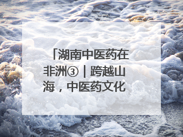 湖南中医药在非洲③｜跨越山海，中医药文化浸润非洲