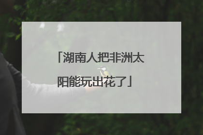 湖南人把非洲太阳能玩出花了