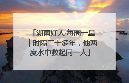 湖南好人·每周一星｜时隔二十多年，他两度水中救起同一人