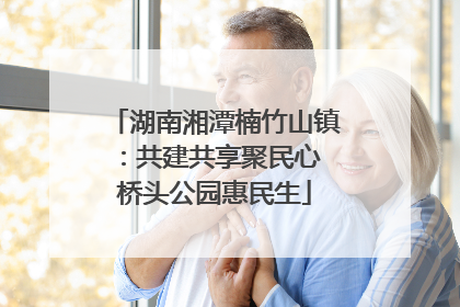 湖南湘潭楠竹山镇：共建共享聚民心 桥头公园惠民生