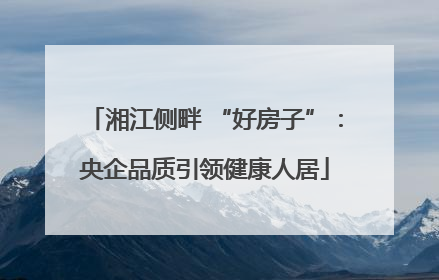 湘江侧畔 “好房子”：央企品质引领健康人居