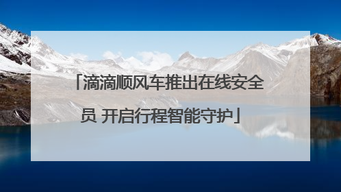 滴滴顺风车推出在线安全员 开启行程智能守护