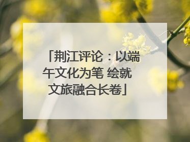荆江评论：以端午文化为笔 绘就文旅融合长卷