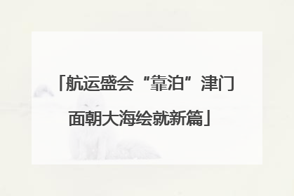 航运盛会“靠泊”津门 面朝大海绘就新篇