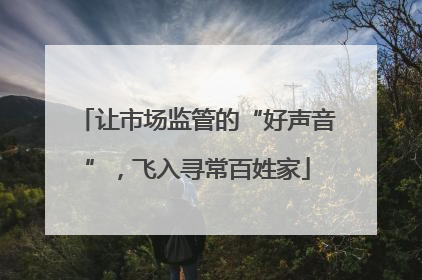 让市场监管的“好声音”，飞入寻常百姓家