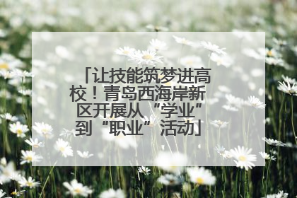 让技能筑梦进高校！青岛西海岸新区开展从“学业”到“职业”活动