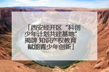 西安经开区“科创少年计划共建基地”揭牌 知识产权教育赋能青少年创新