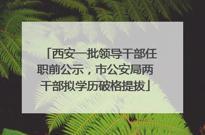 西安一批领导干部任职前公示，市公安局两干部拟学历破格提拔