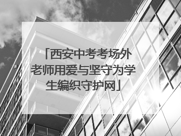 西安中考考场外 老师用爱与坚守为学生编织守护网