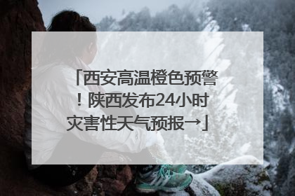 西安高温橙色预警！陕西发布24小时灾害性天气预报→