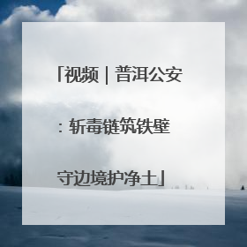 视频｜普洱公安：斩毒链筑铁壁 守边境护净土