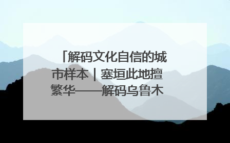 解码文化自信的城市样本｜塞垣此地擅繁华——解码乌鲁木齐的文化自信样本