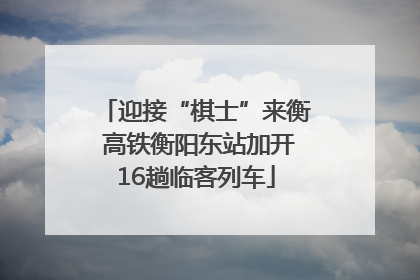 迎接“棋士”来衡 高铁衡阳东站加开16趟临客列车