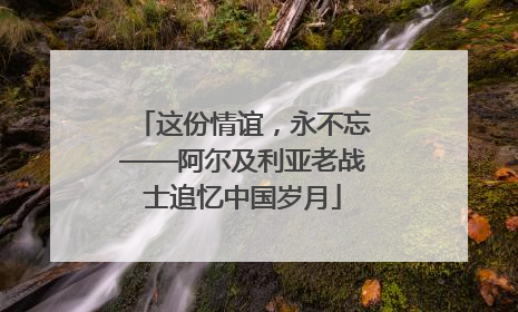 这份情谊，永不忘——阿尔及利亚老战士追忆中国岁月