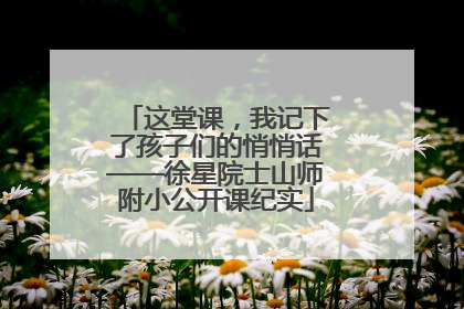 这堂课，我记下了孩子们的悄悄话——徐星院士山师附小公开课纪实