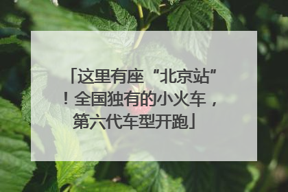 这里有座“北京站”！全国独有的小火车，第六代车型开跑