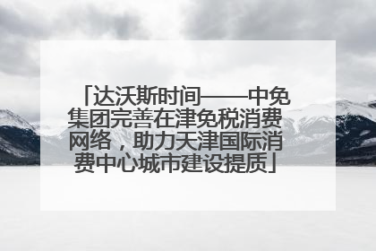 达沃斯时间——中免集团完善在津免税消费网络，助力天津国际消费中心城市建设提质