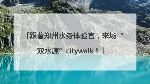 跟着郑州水务体验官，来场“双水源”citywalk！
