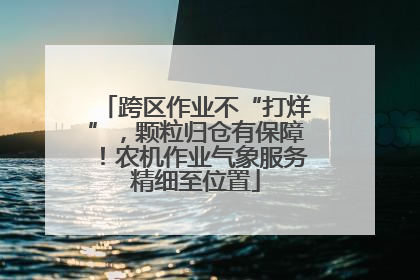 跨区作业不“打烊”，颗粒归仓有保障！农机作业气象服务精细至位置