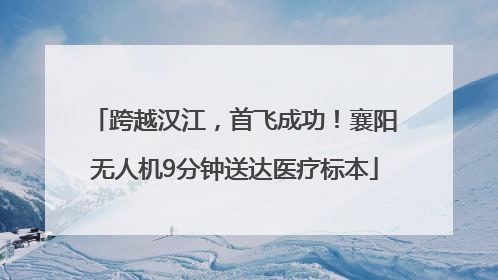 跨越汉江，首飞成功！襄阳无人机9分钟送达医疗标本