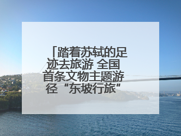 踏着苏轼的足迹去旅游 全国首条文物主题游径“东坡行旅”首期建设上新