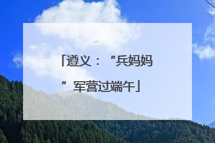 遵义：“兵妈妈”军营过端午
