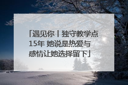 遇见你丨独守教学点15年 她说是热爱与感情让她选择留下