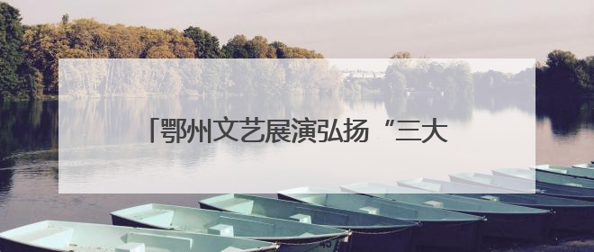 鄂州文艺展演弘扬“三大精神”，汇聚奋进力量