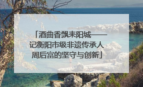 酒曲香飘耒阳城——记衡阳市级非遗传承人周后富的坚守与创新