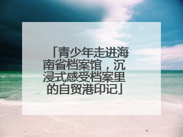 青少年走进海南省档案馆，沉浸式感受档案里的自贸港印记
