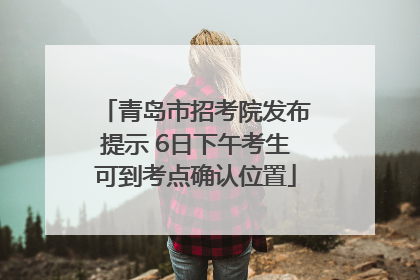 青岛市招考院发布提示 6日下午考生可到考点确认位置