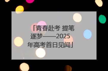 青春赴考 提笔逐梦——2025年高考首日见闻