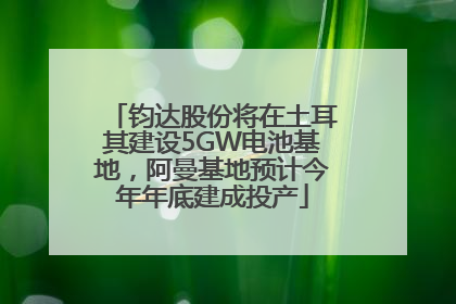钧达股份将在土耳其建设5GW电池基地，阿曼基地预计今年年底建成投产