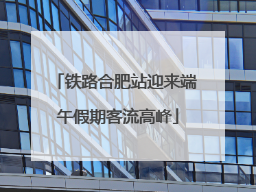铁路合肥站迎来端午假期客流高峰