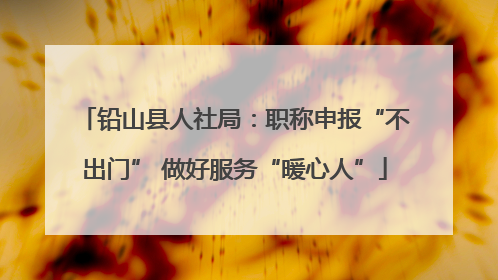 铅山县人社局：职称申报“不出门” 做好服务“暖心人”