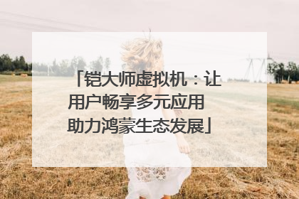 铠大师虚拟机：让用户畅享多元应用 助力鸿蒙生态发展