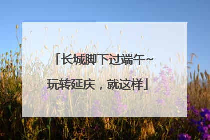 长城脚下过端午~玩转延庆，就这样