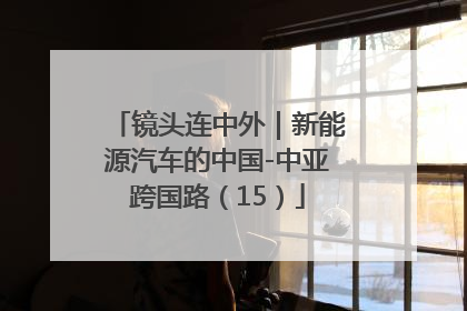 镜头连中外｜新能源汽车的中国-中亚跨国路（15）