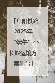 阜阳铁路2025年“端午”小长假运输方案出台