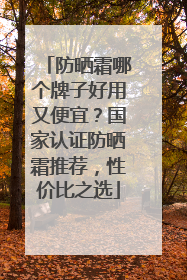 防晒霜哪个牌子好用又便宜？国家认证防晒霜推荐，性价比之选