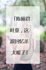 陈丽君叶童，这波回忆杀太暖了