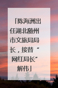 陈海洲出任湖北随州市文旅局局长，接替“网红局长”解伟