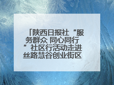 陕西日报社“服务群众 同心同行”社区行活动走进丝路慧谷创业街区将服务由“等人上门”转为“主动下沉”