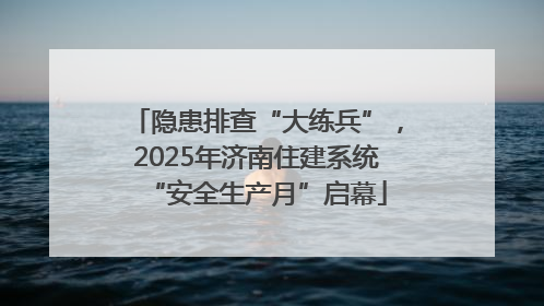 隐患排查“大练兵”，2025年济南住建系统“安全生产月”启幕