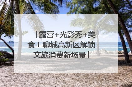 露营+光影秀+美食！聊城高新区解锁文旅消费新场景