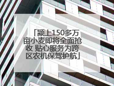 颍上150多万亩小麦即将全面抢收 贴心服务为跨区农机保驾护航