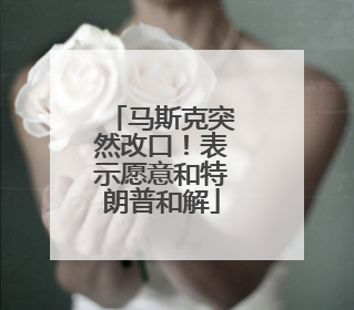 马斯克突然改口！表示愿意和特朗普和解