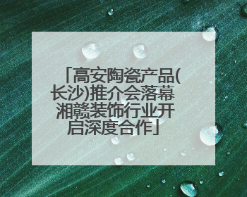 高安陶瓷产品(长沙)推介会落幕 湘赣装饰行业开启深度合作