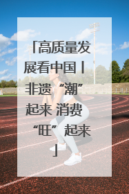高质量发展看中国丨非遗“潮”起来 消费“旺”起来