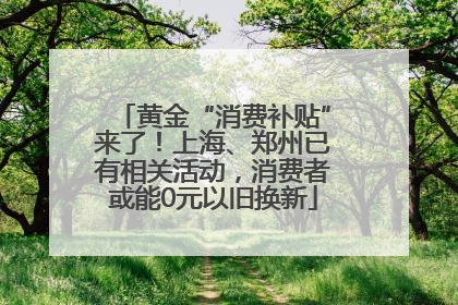 黄金“消费补贴”来了！上海、郑州已有相关活动，消费者或能0元以旧换新